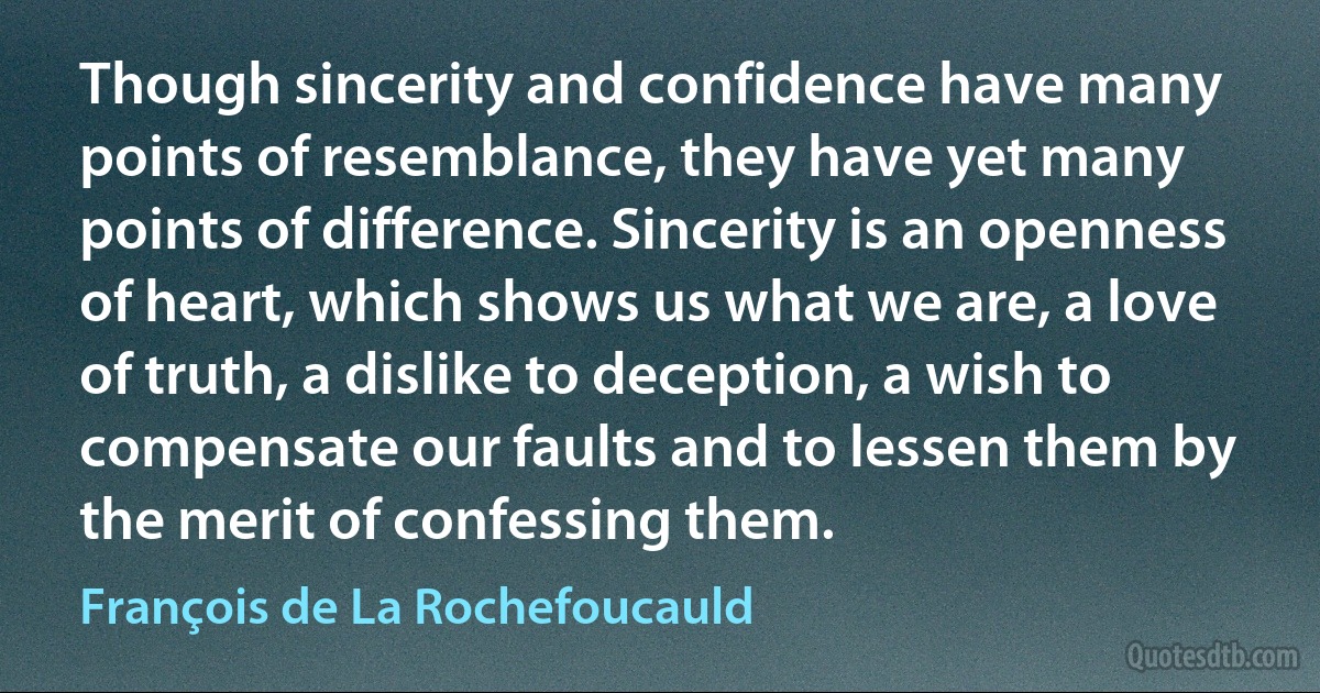 Though sincerity and confidence have many points of resemblance, they have yet many points of difference. Sincerity is an openness of heart, which shows us what we are, a love of truth, a dislike to deception, a wish to compensate our faults and to lessen them by the merit of confessing them. (François de La Rochefoucauld)