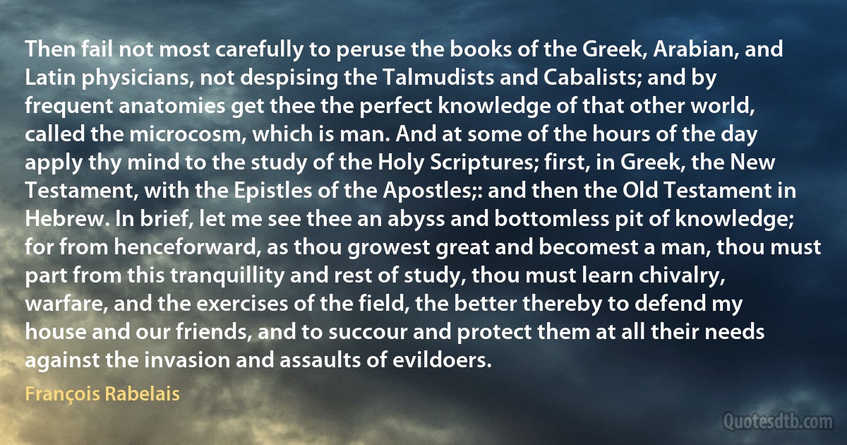 Then fail not most carefully to peruse the books of the Greek, Arabian, and Latin physicians, not despising the Talmudists and Cabalists; and by frequent anatomies get thee the perfect knowledge of that other world, called the microcosm, which is man. And at some of the hours of the day apply thy mind to the study of the Holy Scriptures; first, in Greek, the New Testament, with the Epistles of the Apostles;: and then the Old Testament in Hebrew. In brief, let me see thee an abyss and bottomless pit of knowledge; for from henceforward, as thou growest great and becomest a man, thou must part from this tranquillity and rest of study, thou must learn chivalry, warfare, and the exercises of the field, the better thereby to defend my house and our friends, and to succour and protect them at all their needs against the invasion and assaults of evildoers. (François Rabelais)