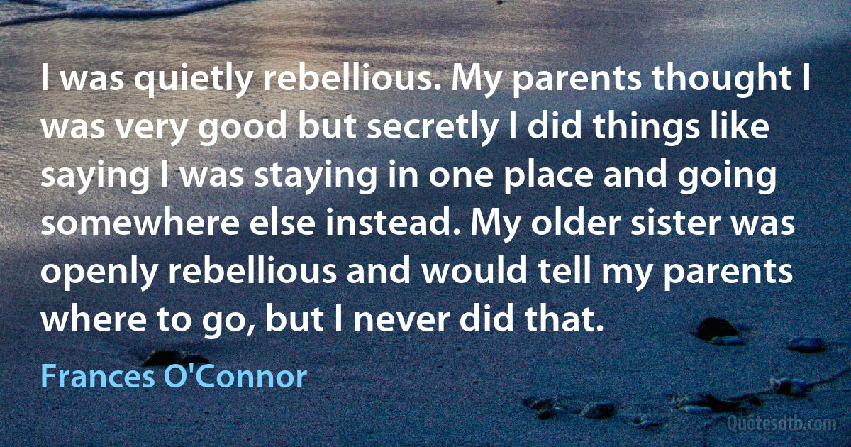 I was quietly rebellious. My parents thought I was very good but secretly I did things like saying I was staying in one place and going somewhere else instead. My older sister was openly rebellious and would tell my parents where to go, but I never did that. (Frances O'Connor)