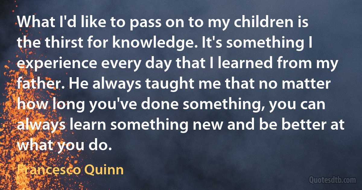 What I'd like to pass on to my children is the thirst for knowledge. It's something I experience every day that I learned from my father. He always taught me that no matter how long you've done something, you can always learn something new and be better at what you do. (Francesco Quinn)