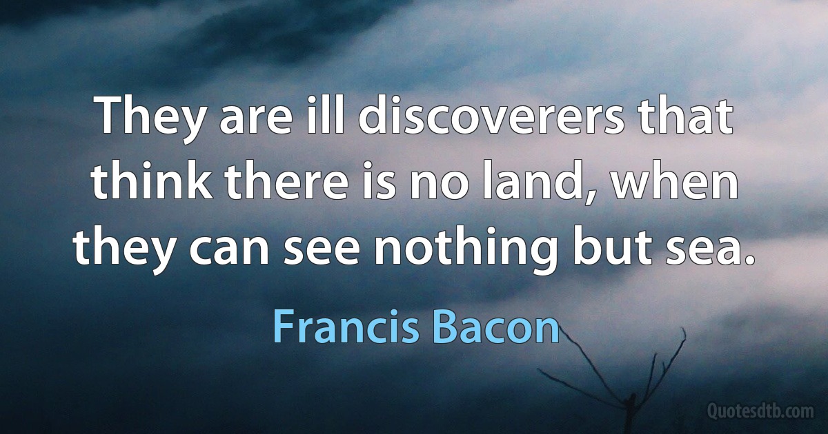 They are ill discoverers that think there is no land, when they can see nothing but sea. (Francis Bacon)