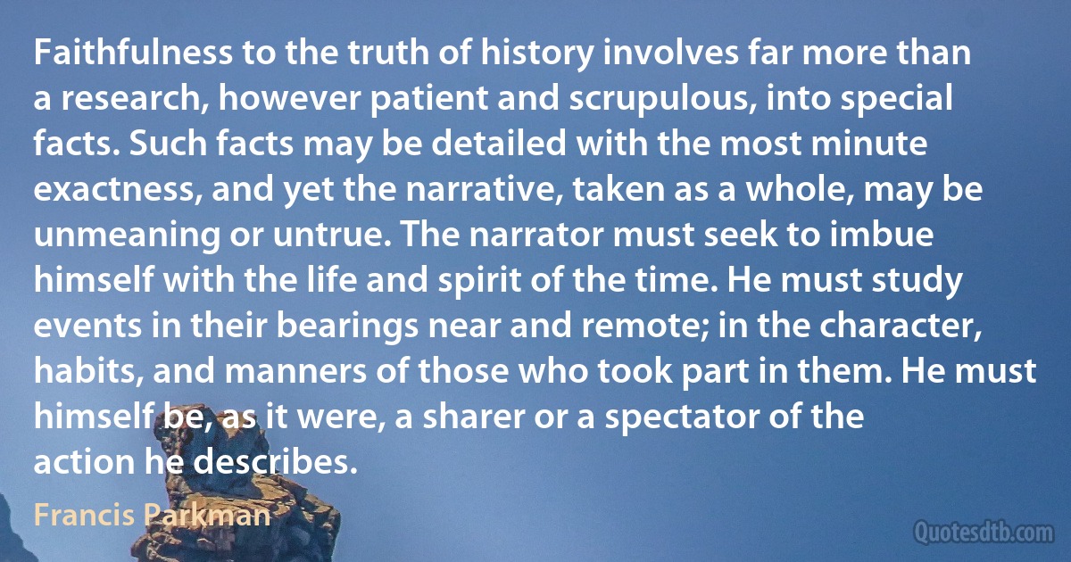 Faithfulness to the truth of history involves far more than a research, however patient and scrupulous, into special facts. Such facts may be detailed with the most minute exactness, and yet the narrative, taken as a whole, may be unmeaning or untrue. The narrator must seek to imbue himself with the life and spirit of the time. He must study events in their bearings near and remote; in the character, habits, and manners of those who took part in them. He must himself be, as it were, a sharer or a spectator of the action he describes. (Francis Parkman)