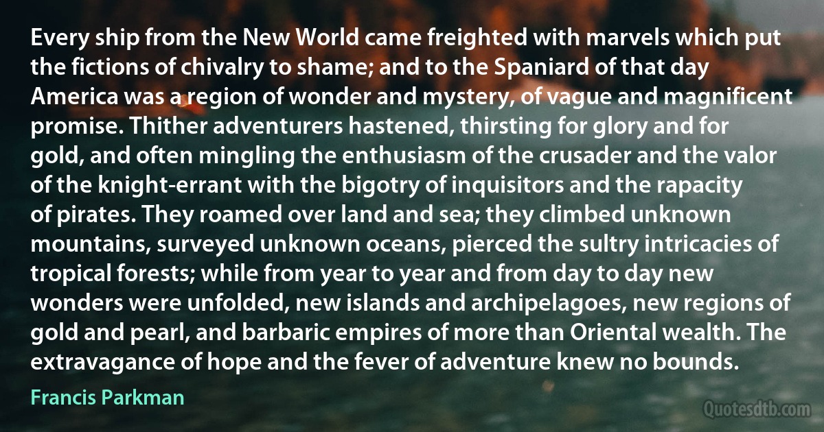 Every ship from the New World came freighted with marvels which put the fictions of chivalry to shame; and to the Spaniard of that day America was a region of wonder and mystery, of vague and magnificent promise. Thither adventurers hastened, thirsting for glory and for gold, and often mingling the enthusiasm of the crusader and the valor of the knight-errant with the bigotry of inquisitors and the rapacity of pirates. They roamed over land and sea; they climbed unknown mountains, surveyed unknown oceans, pierced the sultry intricacies of tropical forests; while from year to year and from day to day new wonders were unfolded, new islands and archipelagoes, new regions of gold and pearl, and barbaric empires of more than Oriental wealth. The extravagance of hope and the fever of adventure knew no bounds. (Francis Parkman)