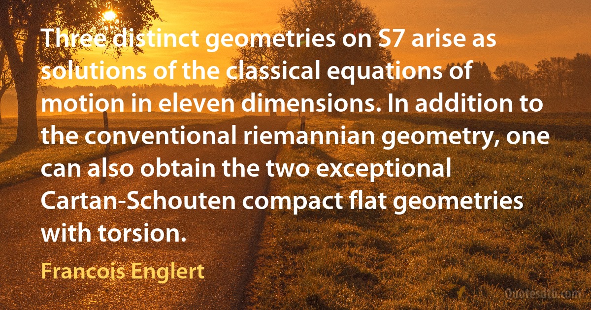 Three distinct geometries on S7 arise as solutions of the classical equations of motion in eleven dimensions. In addition to the conventional riemannian geometry, one can also obtain the two exceptional Cartan-Schouten compact flat geometries with torsion. (Francois Englert)