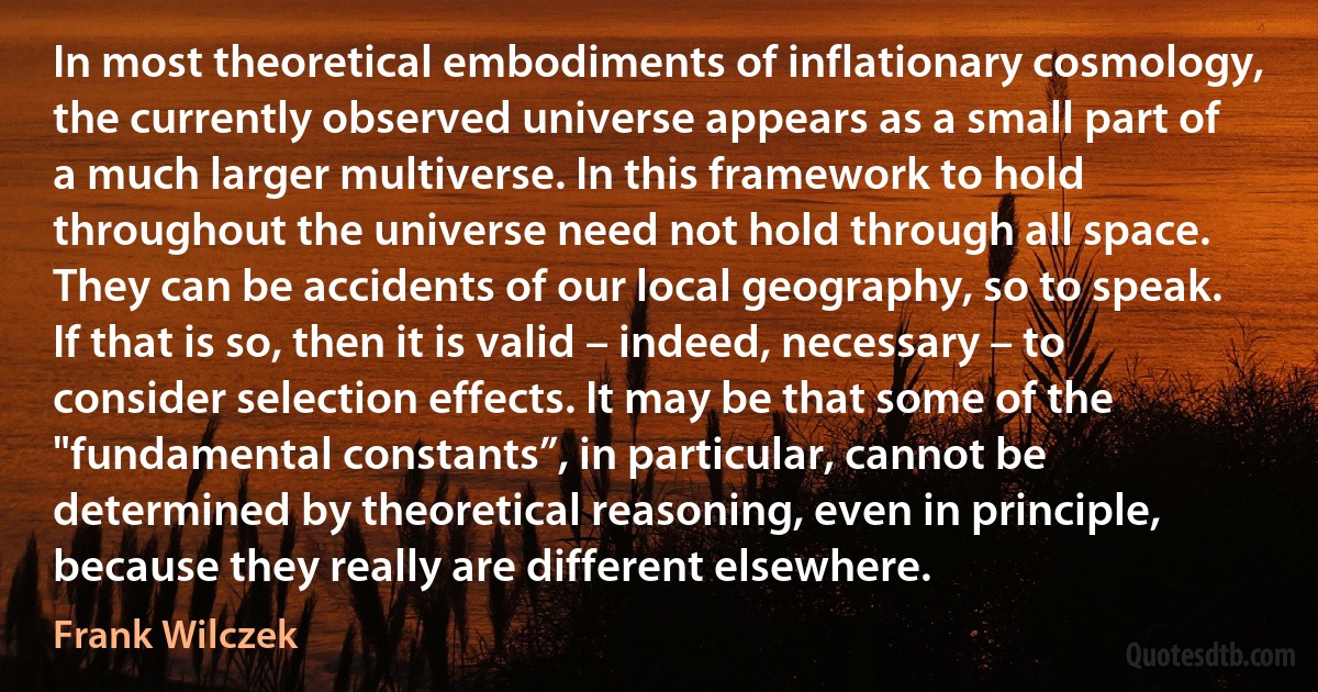 In most theoretical embodiments of inflationary cosmology, the currently observed universe appears as a small part of a much larger multiverse. In this framework to hold throughout the universe need not hold through all space. They can be accidents of our local geography, so to speak. If that is so, then it is valid – indeed, necessary – to consider selection effects. It may be that some of the "fundamental constants”, in particular, cannot be determined by theoretical reasoning, even in principle, because they really are different elsewhere. (Frank Wilczek)