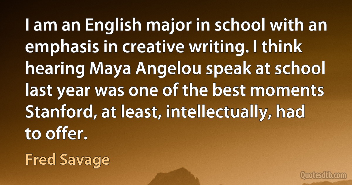 I am an English major in school with an emphasis in creative writing. I think hearing Maya Angelou speak at school last year was one of the best moments Stanford, at least, intellectually, had to offer. (Fred Savage)