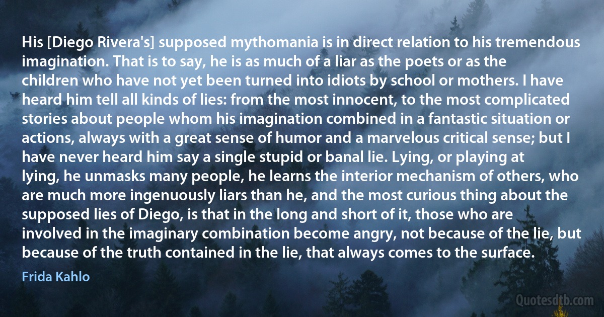 His [Diego Rivera's] supposed mythomania is in direct relation to his tremendous imagination. That is to say, he is as much of a liar as the poets or as the children who have not yet been turned into idiots by school or mothers. I have heard him tell all kinds of lies: from the most innocent, to the most complicated stories about people whom his imagination combined in a fantastic situation or actions, always with a great sense of humor and a marvelous critical sense; but I have never heard him say a single stupid or banal lie. Lying, or playing at lying, he unmasks many people, he learns the interior mechanism of others, who are much more ingenuously liars than he, and the most curious thing about the supposed lies of Diego, is that in the long and short of it, those who are involved in the imaginary combination become angry, not because of the lie, but because of the truth contained in the lie, that always comes to the surface. (Frida Kahlo)