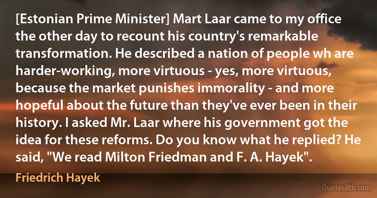 [Estonian Prime Minister] Mart Laar came to my office the other day to recount his country's remarkable transformation. He described a nation of people wh are harder-working, more virtuous - yes, more virtuous, because the market punishes immorality - and more hopeful about the future than they've ever been in their history. I asked Mr. Laar where his government got the idea for these reforms. Do you know what he replied? He said, "We read Milton Friedman and F. A. Hayek". (Friedrich Hayek)