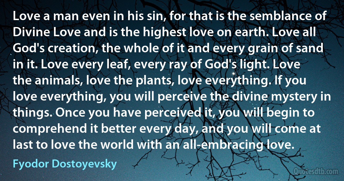 Love a man even in his sin, for that is the semblance of Divine Love and is the highest love on earth. Love all God's creation, the whole of it and every grain of sand in it. Love every leaf, every ray of God's light. Love the animals, love the plants, love everything. If you love everything, you will perceive the divine mystery in things. Once you have perceived it, you will begin to comprehend it better every day, and you will come at last to love the world with an all-embracing love. (Fyodor Dostoyevsky)