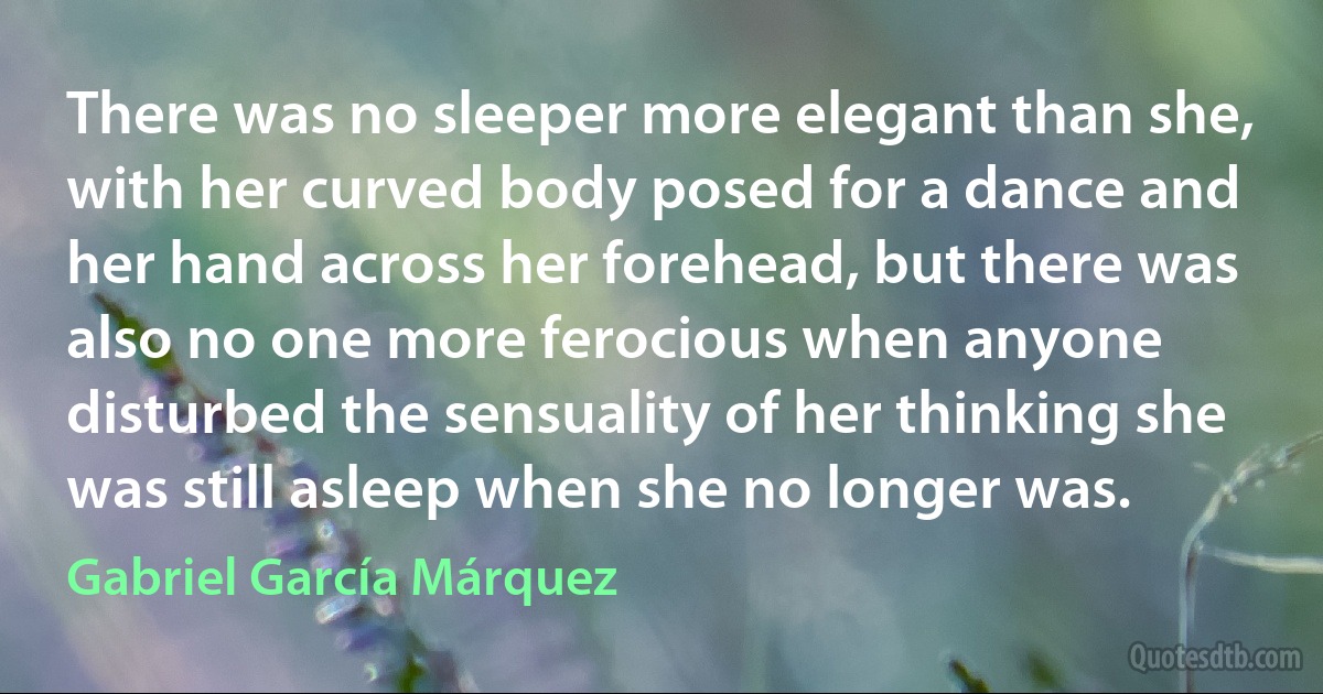 There was no sleeper more elegant than she, with her curved body posed for a dance and her hand across her forehead, but there was also no one more ferocious when anyone disturbed the sensuality of her thinking she was still asleep when she no longer was. (Gabriel García Márquez)