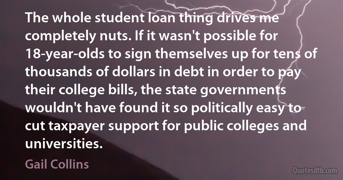 The whole student loan thing drives me completely nuts. If it wasn't possible for 18-year-olds to sign themselves up for tens of thousands of dollars in debt in order to pay their college bills, the state governments wouldn't have found it so politically easy to cut taxpayer support for public colleges and universities. (Gail Collins)