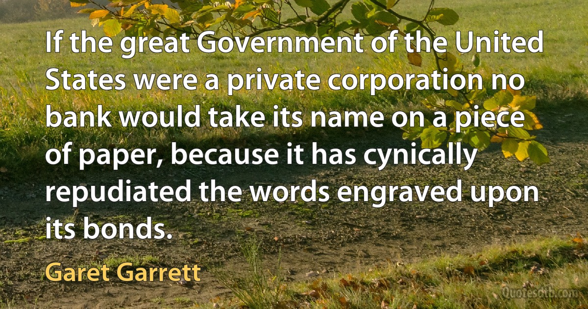 If the great Government of the United States were a private corporation no bank would take its name on a piece of paper, because it has cynically repudiated the words engraved upon its bonds. (Garet Garrett)