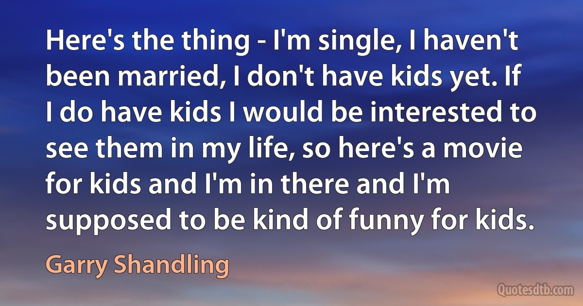 Here's the thing - I'm single, I haven't been married, I don't have kids yet. If I do have kids I would be interested to see them in my life, so here's a movie for kids and I'm in there and I'm supposed to be kind of funny for kids. (Garry Shandling)