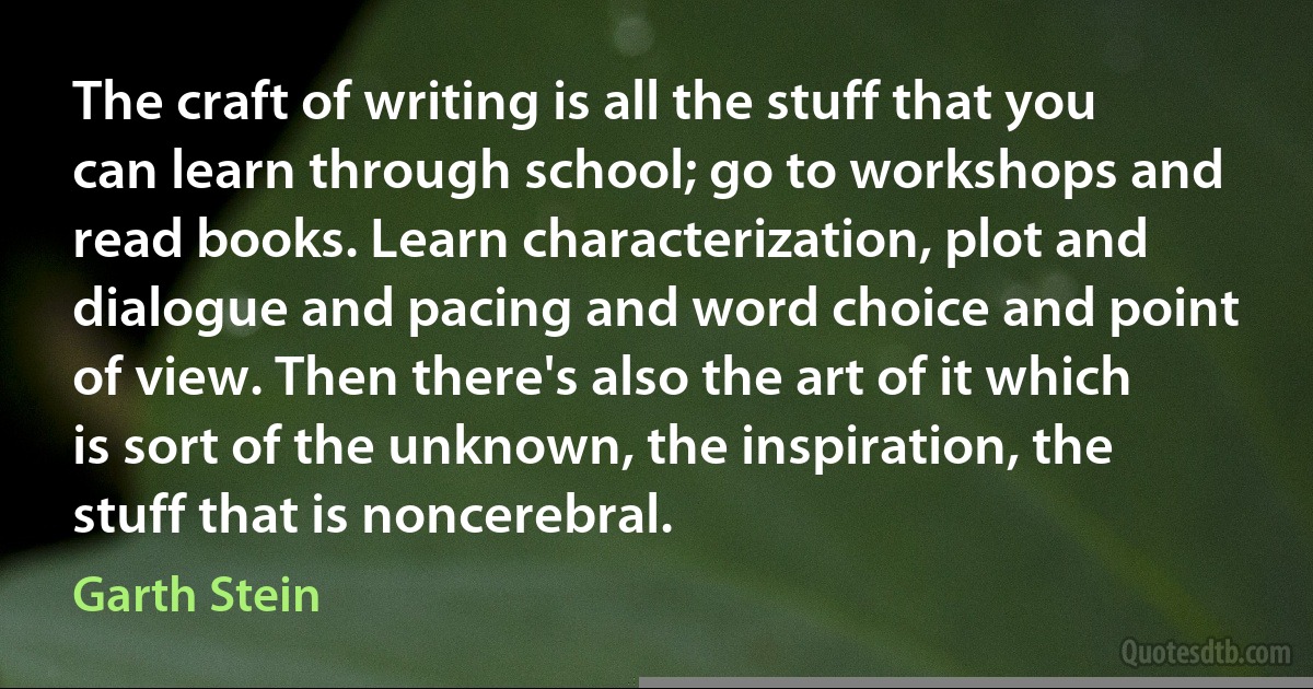 The craft of writing is all the stuff that you can learn through school; go to workshops and read books. Learn characterization, plot and dialogue and pacing and word choice and point of view. Then there's also the art of it which is sort of the unknown, the inspiration, the stuff that is noncerebral. (Garth Stein)