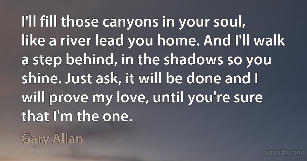 I'll fill those canyons in your soul, like a river lead you home. And I'll walk a step behind, in the shadows so you shine. Just ask, it will be done and I will prove my love, until you're sure that I'm the one. (Gary Allan)