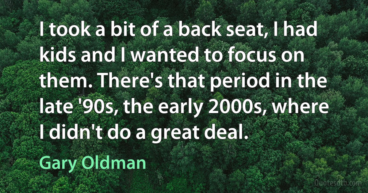 I took a bit of a back seat, I had kids and I wanted to focus on them. There's that period in the late '90s, the early 2000s, where I didn't do a great deal. (Gary Oldman)