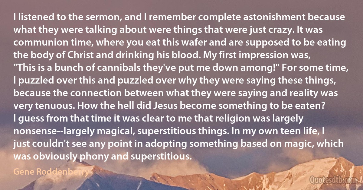 I listened to the sermon, and I remember complete astonishment because what they were talking about were things that were just crazy. It was communion time, where you eat this wafer and are supposed to be eating the body of Christ and drinking his blood. My first impression was, "This is a bunch of cannibals they've put me down among!" For some time, I puzzled over this and puzzled over why they were saying these things, because the connection between what they were saying and reality was very tenuous. How the hell did Jesus become something to be eaten?
I guess from that time it was clear to me that religion was largely nonsense--largely magical, superstitious things. In my own teen life, I just couldn't see any point in adopting something based on magic, which was obviously phony and superstitious. (Gene Roddenberry)