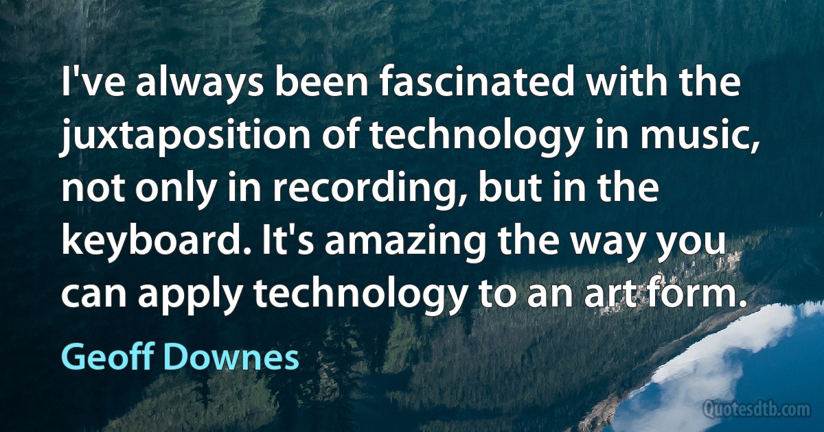 I've always been fascinated with the juxtaposition of technology in music, not only in recording, but in the keyboard. It's amazing the way you can apply technology to an art form. (Geoff Downes)