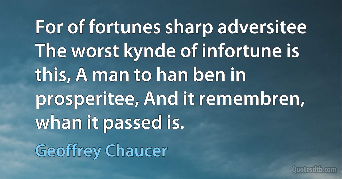 For of fortunes sharp adversitee The worst kynde of infortune is this, A man to han ben in prosperitee, And it remembren, whan it passed is. (Geoffrey Chaucer)