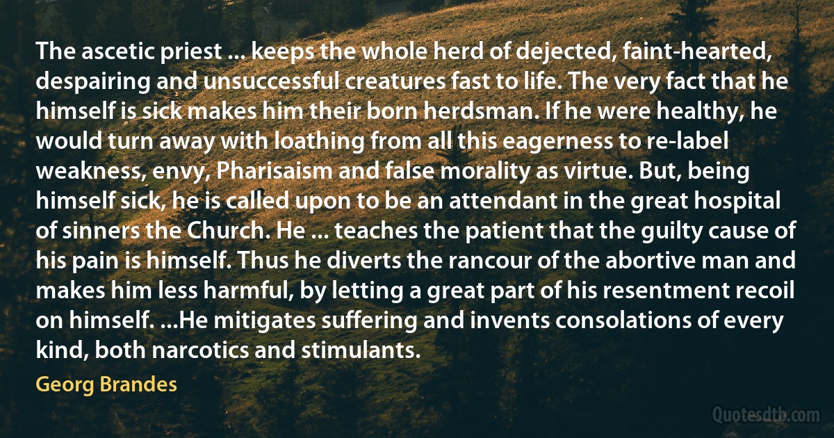 The ascetic priest ... keeps the whole herd of dejected, faint-hearted, despairing and unsuccessful creatures fast to life. The very fact that he himself is sick makes him their born herdsman. If he were healthy, he would turn away with loathing from all this eagerness to re-label weakness, envy, Pharisaism and false morality as virtue. But, being himself sick, he is called upon to be an attendant in the great hospital of sinners the Church. He ... teaches the patient that the guilty cause of his pain is himself. Thus he diverts the rancour of the abortive man and makes him less harmful, by letting a great part of his resentment recoil on himself. ...He mitigates suffering and invents consolations of every kind, both narcotics and stimulants. (Georg Brandes)