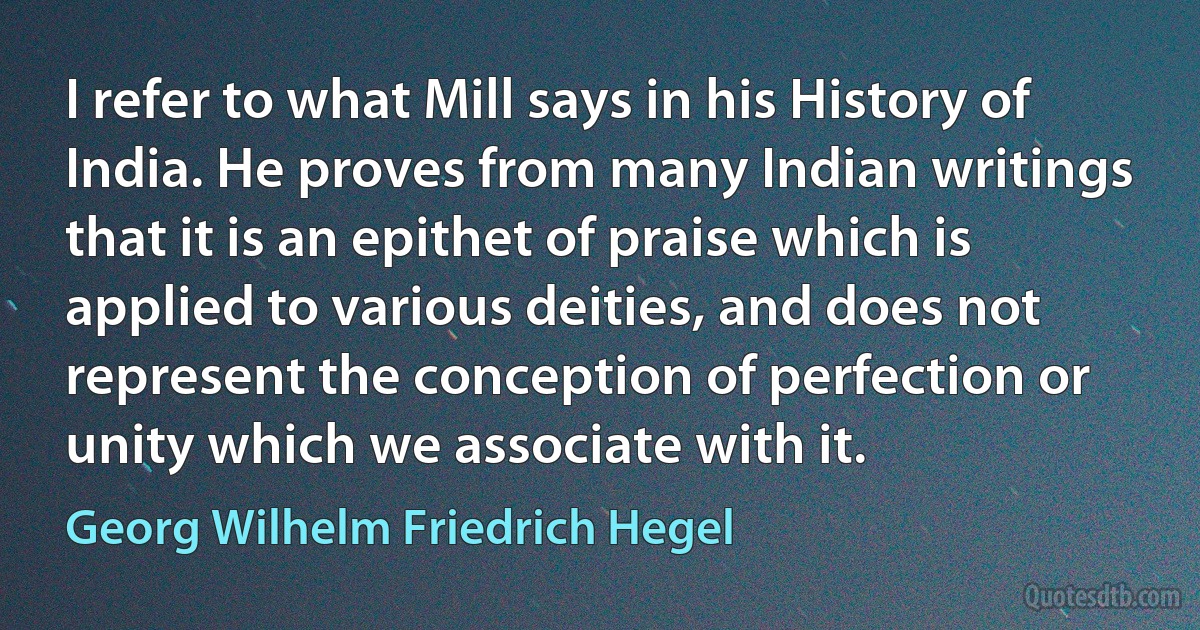 I refer to what Mill says in his History of India. He proves from many Indian writings that it is an epithet of praise which is applied to various deities, and does not represent the conception of perfection or unity which we associate with it. (Georg Wilhelm Friedrich Hegel)