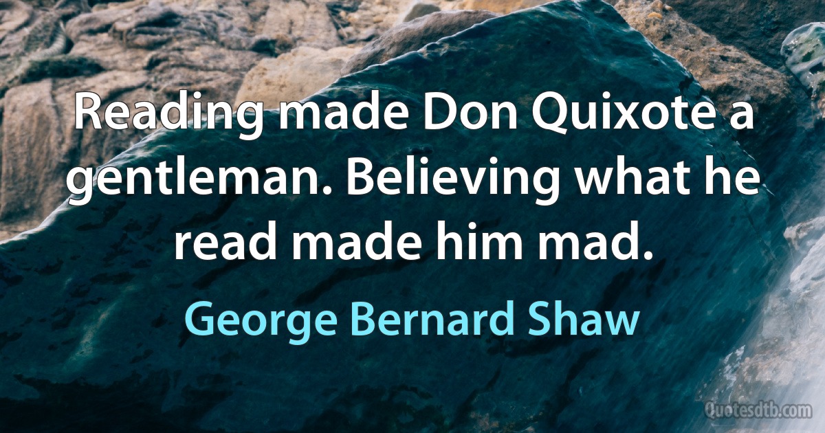 Reading made Don Quixote a gentleman. Believing what he read made him mad. (George Bernard Shaw)