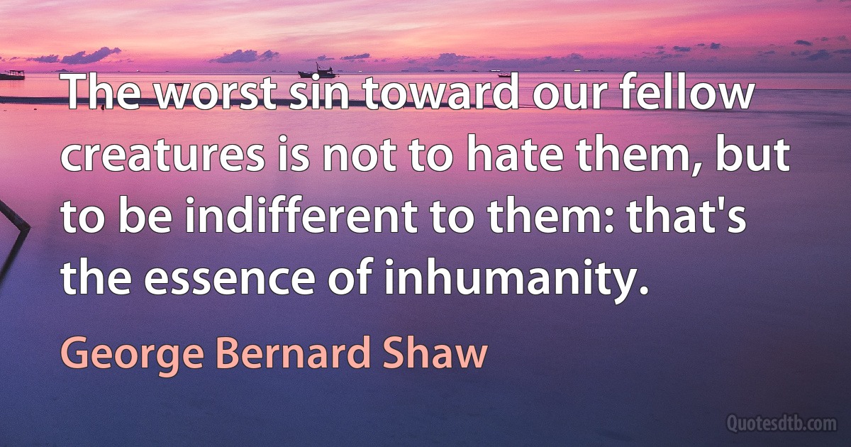 The worst sin toward our fellow creatures is not to hate them, but to be indifferent to them: that's the essence of inhumanity. (George Bernard Shaw)