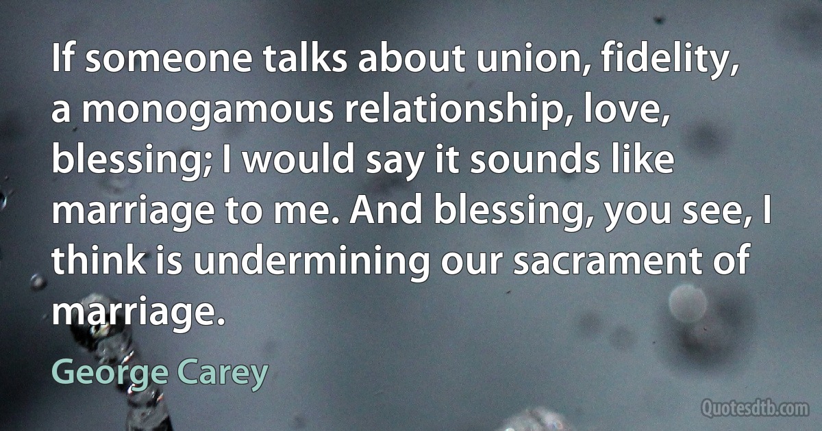 If someone talks about union, fidelity, a monogamous relationship, love, blessing; I would say it sounds like marriage to me. And blessing, you see, I think is undermining our sacrament of marriage. (George Carey)