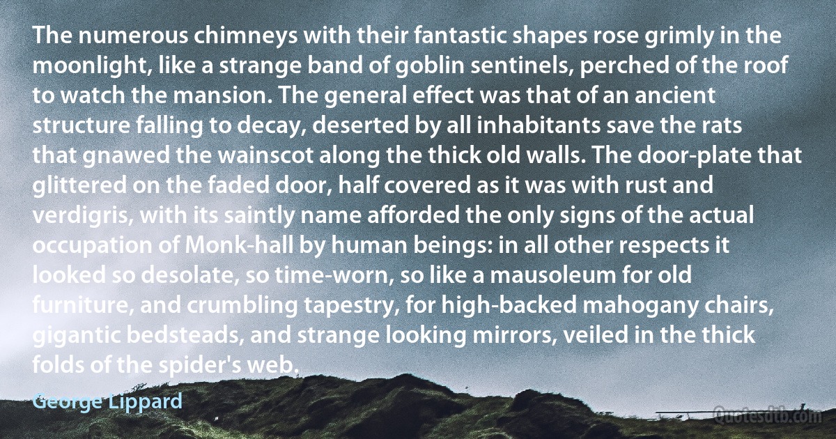 The numerous chimneys with their fantastic shapes rose grimly in the moonlight, like a strange band of goblin sentinels, perched of the roof to watch the mansion. The general effect was that of an ancient structure falling to decay, deserted by all inhabitants save the rats that gnawed the wainscot along the thick old walls. The door-plate that glittered on the faded door, half covered as it was with rust and verdigris, with its saintly name afforded the only signs of the actual occupation of Monk-hall by human beings: in all other respects it looked so desolate, so time-worn, so like a mausoleum for old furniture, and crumbling tapestry, for high-backed mahogany chairs, gigantic bedsteads, and strange looking mirrors, veiled in the thick folds of the spider's web. (George Lippard)