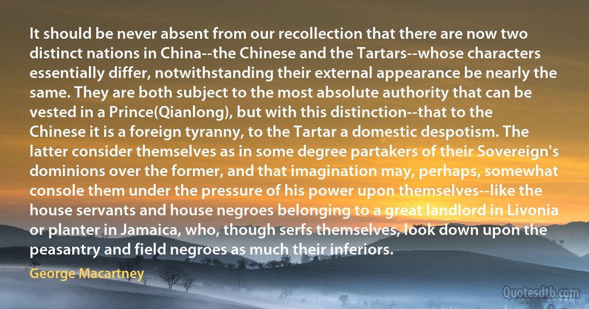 It should be never absent from our recollection that there are now two distinct nations in China--the Chinese and the Tartars--whose characters essentially differ, notwithstanding their external appearance be nearly the same. They are both subject to the most absolute authority that can be vested in a Prince(Qianlong), but with this distinction--that to the Chinese it is a foreign tyranny, to the Tartar a domestic despotism. The latter consider themselves as in some degree partakers of their Sovereign's dominions over the former, and that imagination may, perhaps, somewhat console them under the pressure of his power upon themselves--like the house servants and house negroes belonging to a great landlord in Livonia or planter in Jamaica, who, though serfs themselves, look down upon the peasantry and field negroes as much their inferiors. (George Macartney)