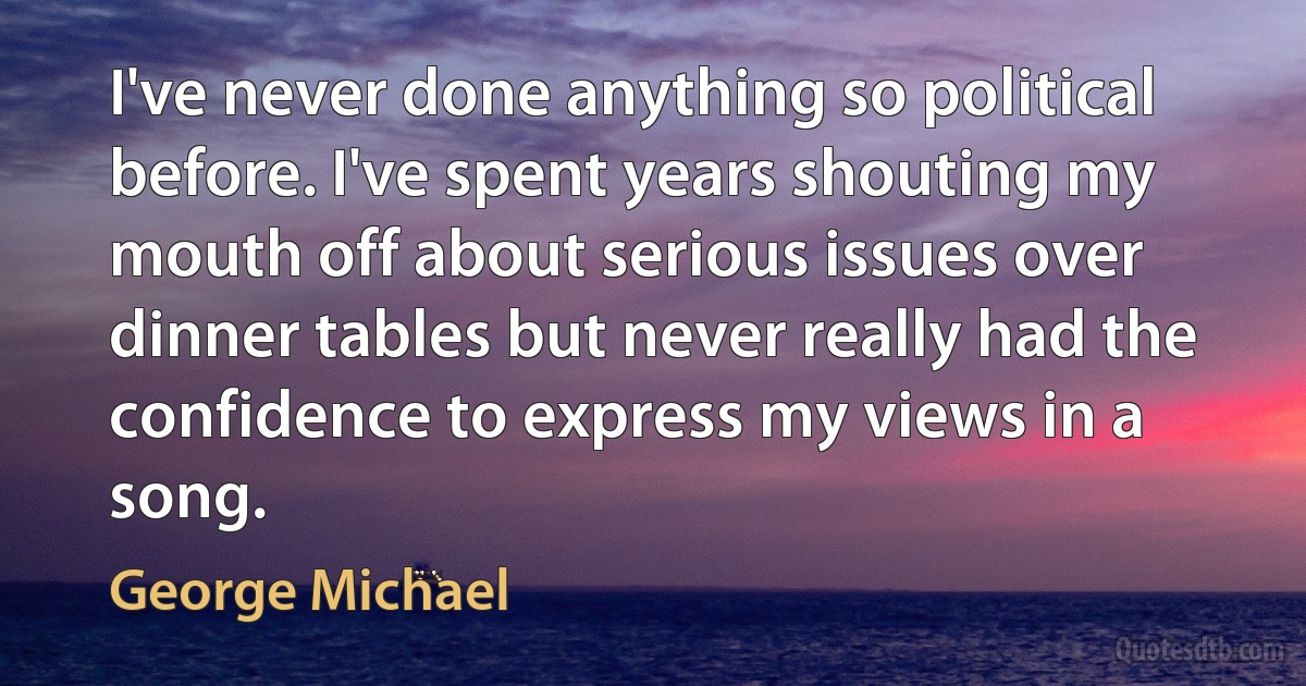 I've never done anything so political before. I've spent years shouting my mouth off about serious issues over dinner tables but never really had the confidence to express my views in a song. (George Michael)