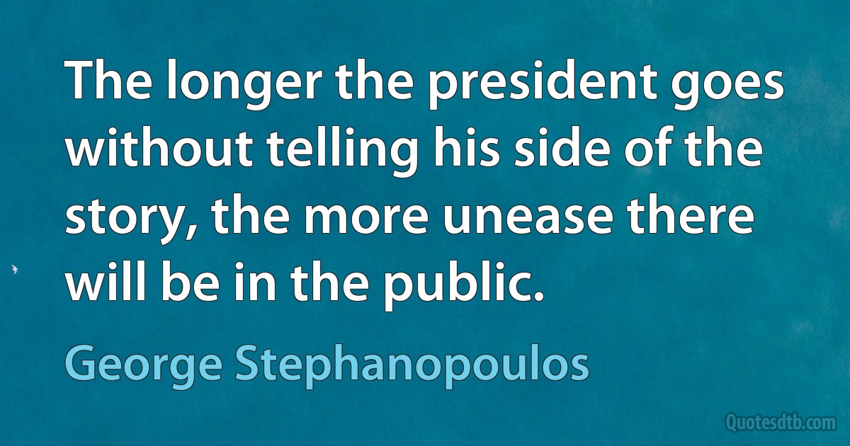 The longer the president goes without telling his side of the story, the more unease there will be in the public. (George Stephanopoulos)