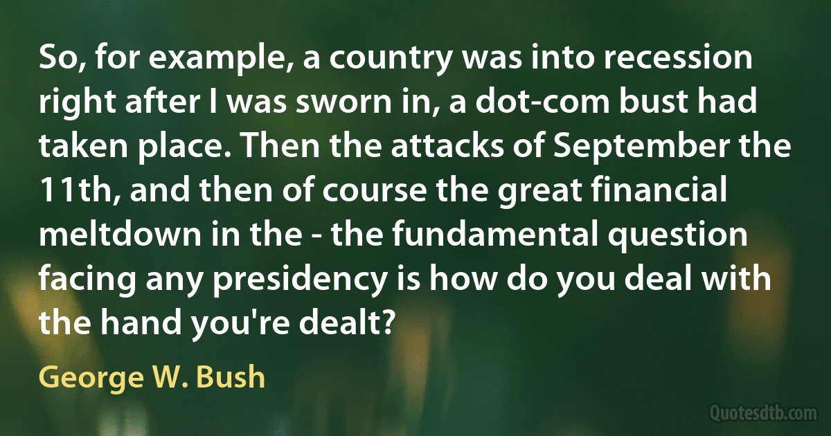 So, for example, a country was into recession right after I was sworn in, a dot-com bust had taken place. Then the attacks of September the 11th, and then of course the great financial meltdown in the - the fundamental question facing any presidency is how do you deal with the hand you're dealt? (George W. Bush)