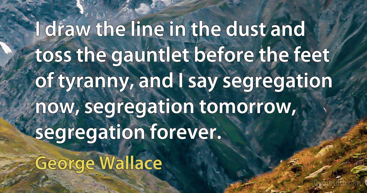 I draw the line in the dust and toss the gauntlet before the feet of tyranny, and I say segregation now, segregation tomorrow, segregation forever. (George Wallace)