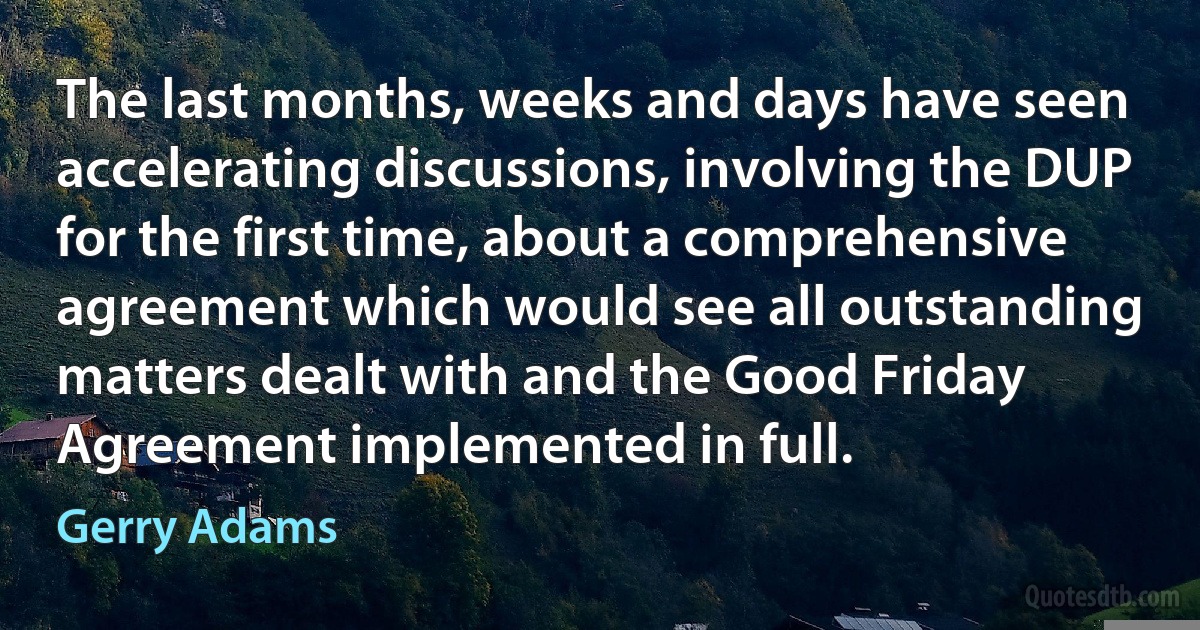 The last months, weeks and days have seen accelerating discussions, involving the DUP for the first time, about a comprehensive agreement which would see all outstanding matters dealt with and the Good Friday Agreement implemented in full. (Gerry Adams)