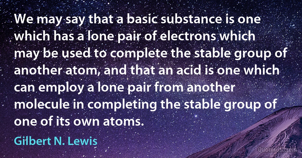 We may say that a basic substance is one which has a lone pair of electrons which may be used to complete the stable group of another atom, and that an acid is one which can employ a lone pair from another molecule in completing the stable group of one of its own atoms. (Gilbert N. Lewis)