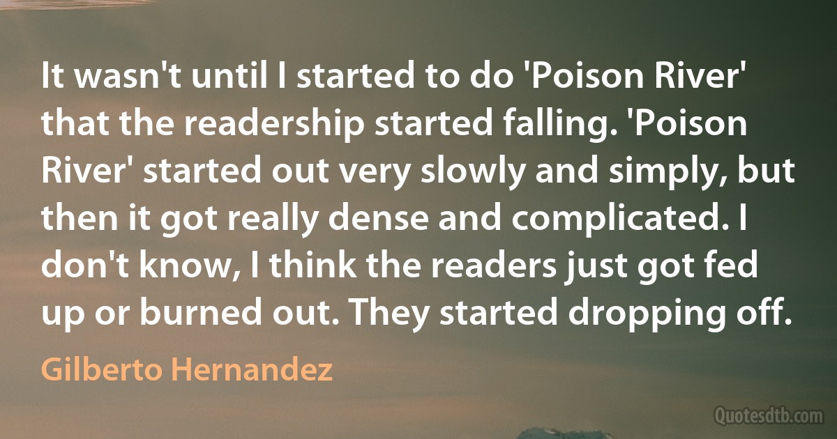 It wasn't until I started to do 'Poison River' that the readership started falling. 'Poison River' started out very slowly and simply, but then it got really dense and complicated. I don't know, I think the readers just got fed up or burned out. They started dropping off. (Gilberto Hernandez)