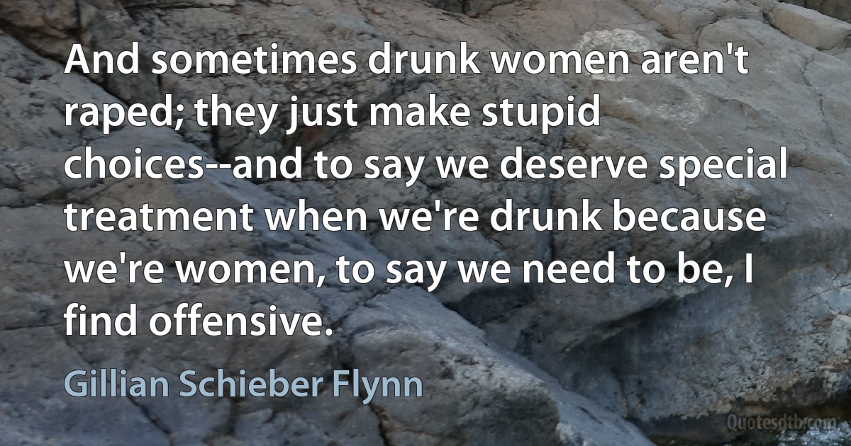 And sometimes drunk women aren't raped; they just make stupid choices--and to say we deserve special treatment when we're drunk because we're women, to say we need to be, I find offensive. (Gillian Schieber Flynn)