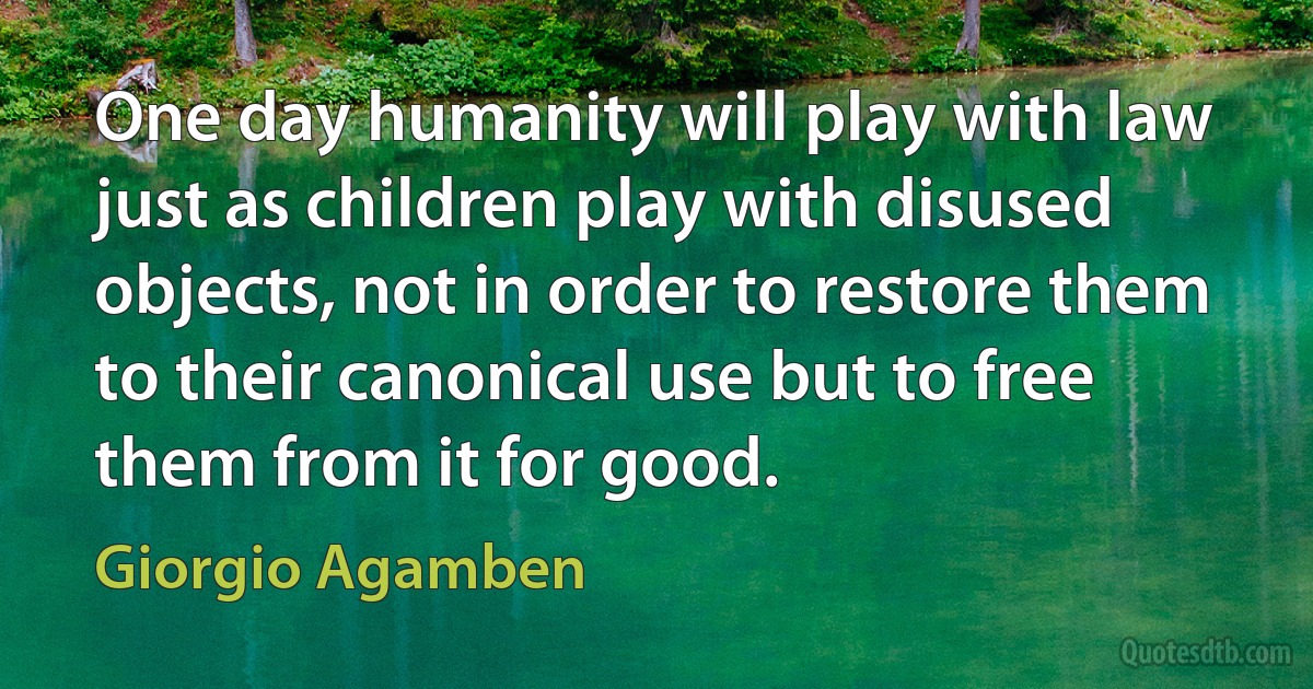 One day humanity will play with law just as children play with disused objects, not in order to restore them to their canonical use but to free them from it for good. (Giorgio Agamben)