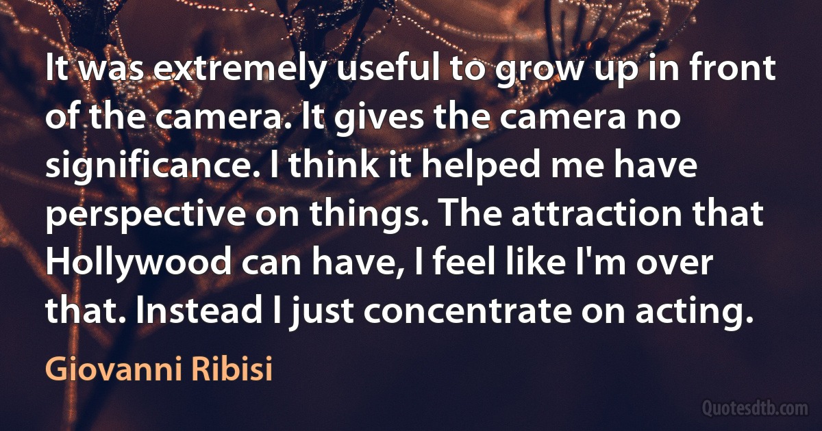 It was extremely useful to grow up in front of the camera. It gives the camera no significance. I think it helped me have perspective on things. The attraction that Hollywood can have, I feel like I'm over that. Instead I just concentrate on acting. (Giovanni Ribisi)