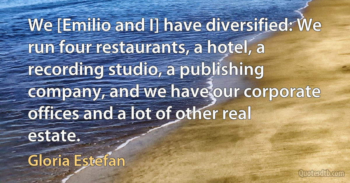 We [Emilio and I] have diversified: We run four restaurants, a hotel, a recording studio, a publishing company, and we have our corporate offices and a lot of other real estate. (Gloria Estefan)