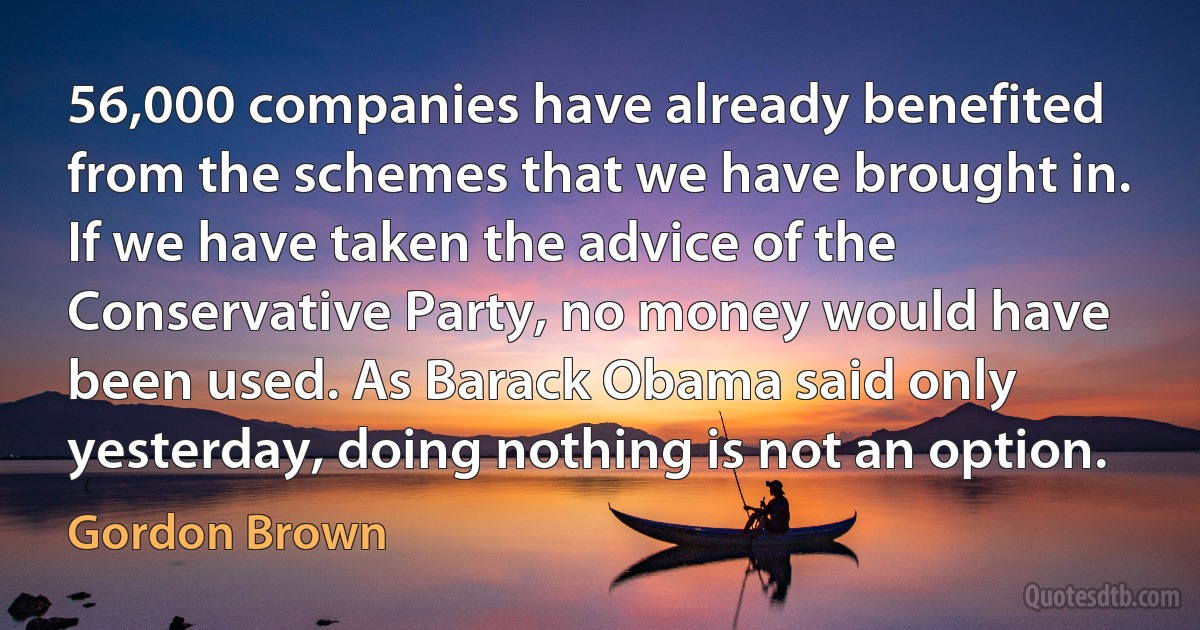 56,000 companies have already benefited from the schemes that we have brought in. If we have taken the advice of the Conservative Party, no money would have been used. As Barack Obama said only yesterday, doing nothing is not an option. (Gordon Brown)