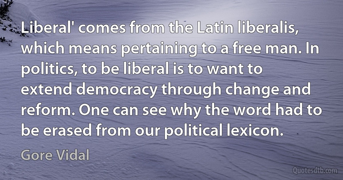 Liberal' comes from the Latin liberalis, which means pertaining to a free man. In politics, to be liberal is to want to extend democracy through change and reform. One can see why the word had to be erased from our political lexicon. (Gore Vidal)