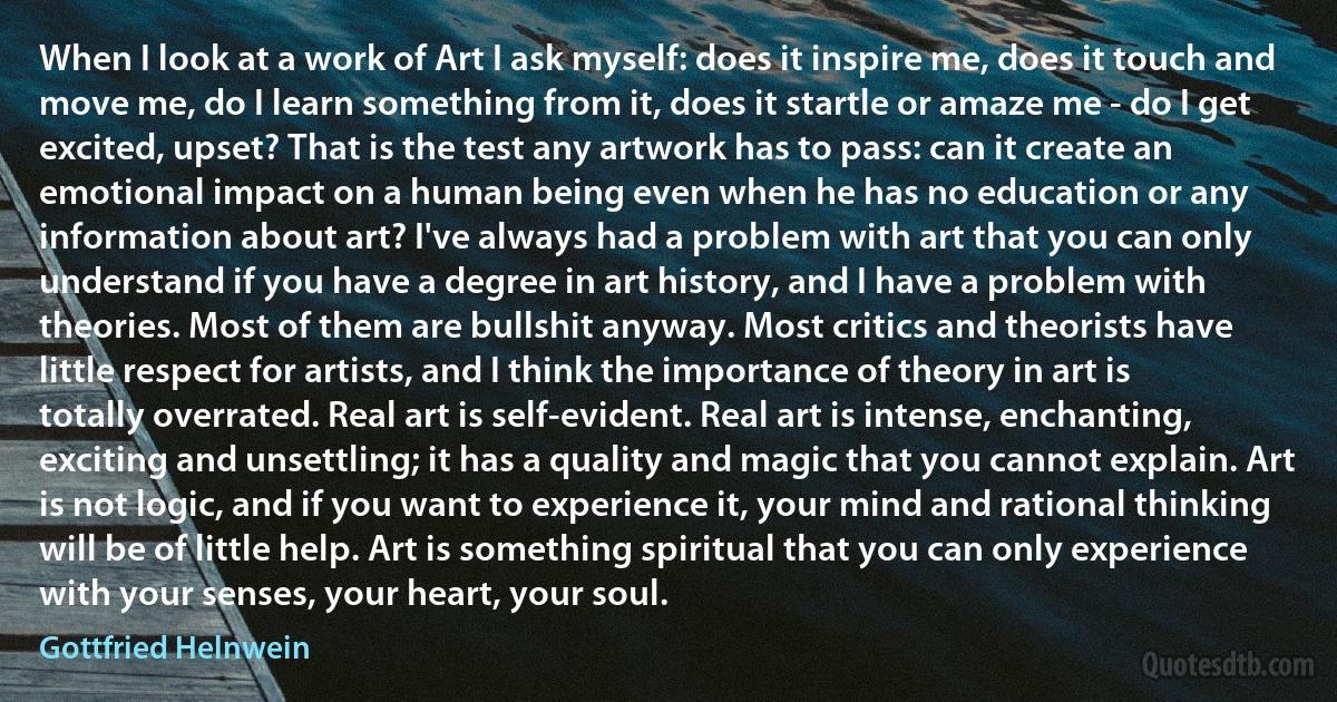 When I look at a work of Art I ask myself: does it inspire me, does it touch and move me, do I learn something from it, does it startle or amaze me - do I get excited, upset? That is the test any artwork has to pass: can it create an emotional impact on a human being even when he has no education or any information about art? I've always had a problem with art that you can only understand if you have a degree in art history, and I have a problem with theories. Most of them are bullshit anyway. Most critics and theorists have little respect for artists, and I think the importance of theory in art is totally overrated. Real art is self-evident. Real art is intense, enchanting, exciting and unsettling; it has a quality and magic that you cannot explain. Art is not logic, and if you want to experience it, your mind and rational thinking will be of little help. Art is something spiritual that you can only experience with your senses, your heart, your soul. (Gottfried Helnwein)