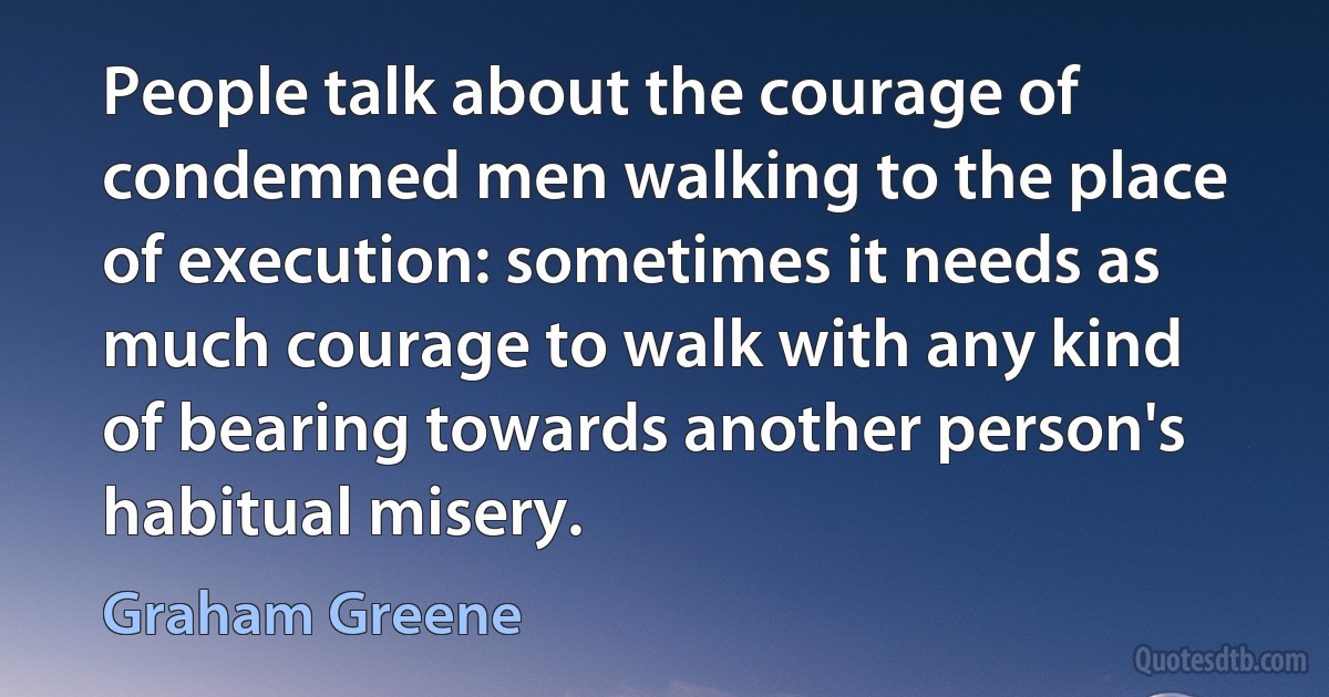 People talk about the courage of condemned men walking to the place of execution: sometimes it needs as much courage to walk with any kind of bearing towards another person's habitual misery. (Graham Greene)