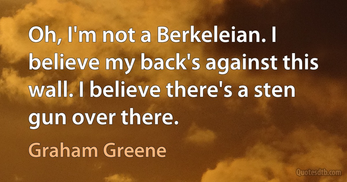 Oh, I'm not a Berkeleian. I believe my back's against this wall. I believe there's a sten gun over there. (Graham Greene)