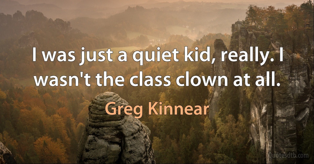 I was just a quiet kid, really. I wasn't the class clown at all. (Greg Kinnear)