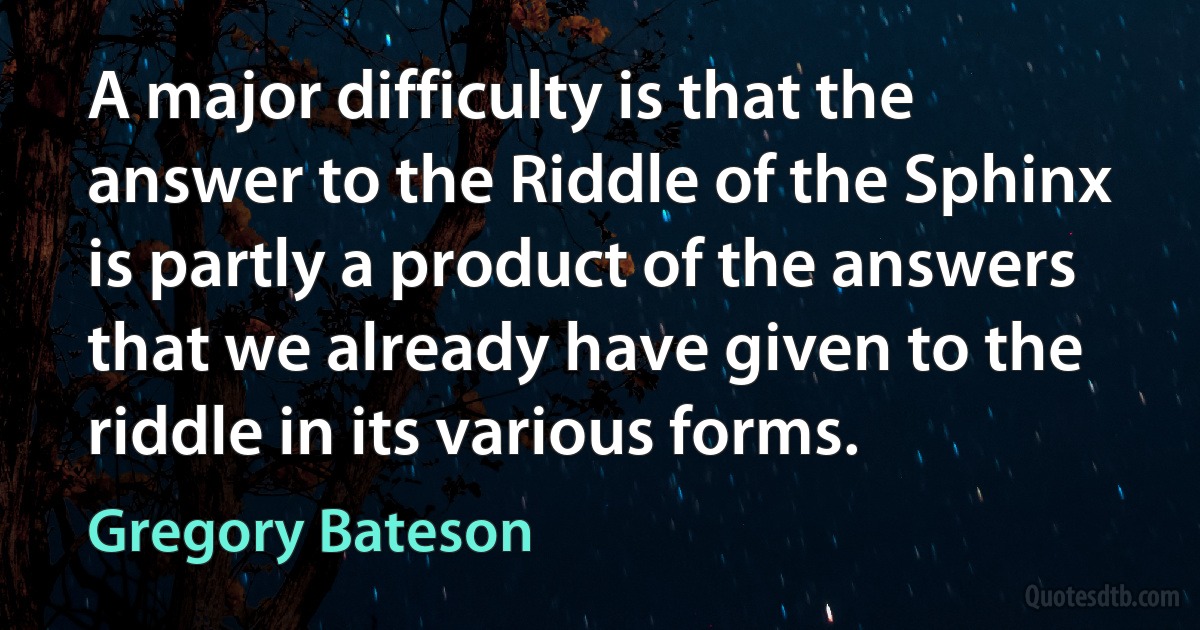 A major difficulty is that the answer to the Riddle of the Sphinx is partly a product of the answers that we already have given to the riddle in its various forms. (Gregory Bateson)