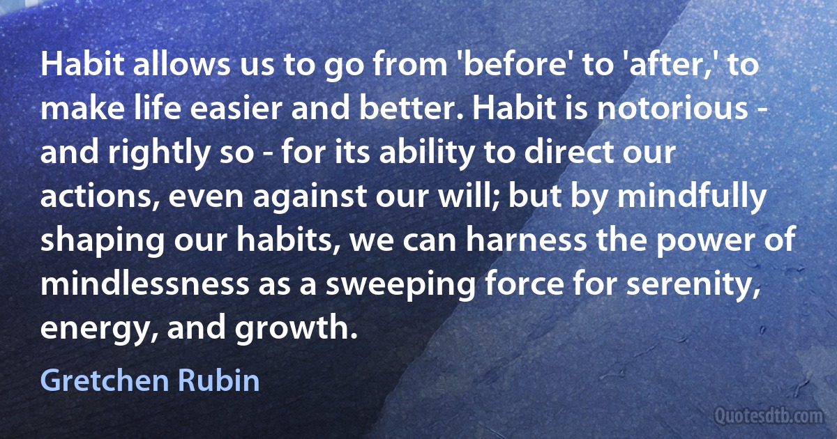 Habit allows us to go from 'before' to 'after,' to make life easier and better. Habit is notorious - and rightly so - for its ability to direct our actions, even against our will; but by mindfully shaping our habits, we can harness the power of mindlessness as a sweeping force for serenity, energy, and growth. (Gretchen Rubin)