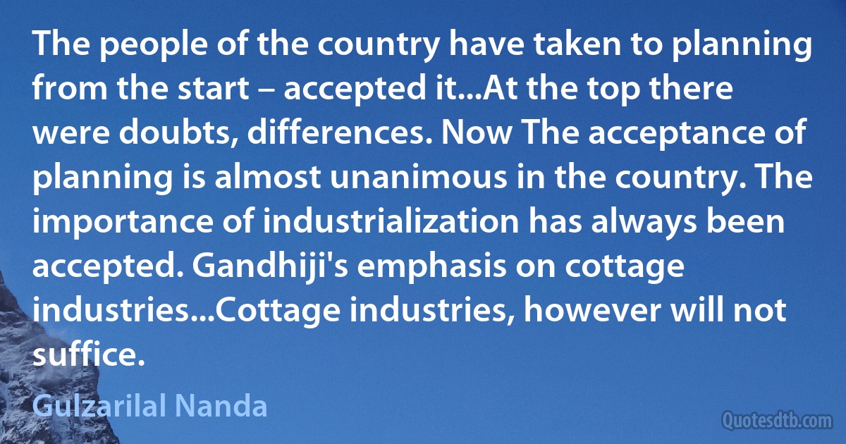 The people of the country have taken to planning from the start – accepted it...At the top there were doubts, differences. Now The acceptance of planning is almost unanimous in the country. The importance of industrialization has always been accepted. Gandhiji's emphasis on cottage industries...Cottage industries, however will not suffice. (Gulzarilal Nanda)